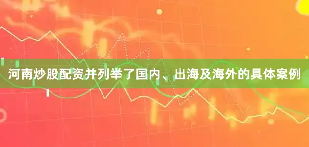 河南炒股配资并列举了国内、出海及海外的具体案例