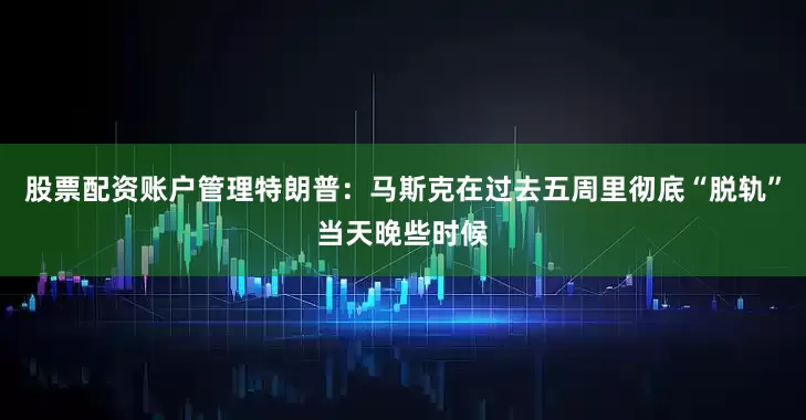 股票配资账户管理特朗普：马斯克在过去五周里彻底“脱轨”当天晚些时候