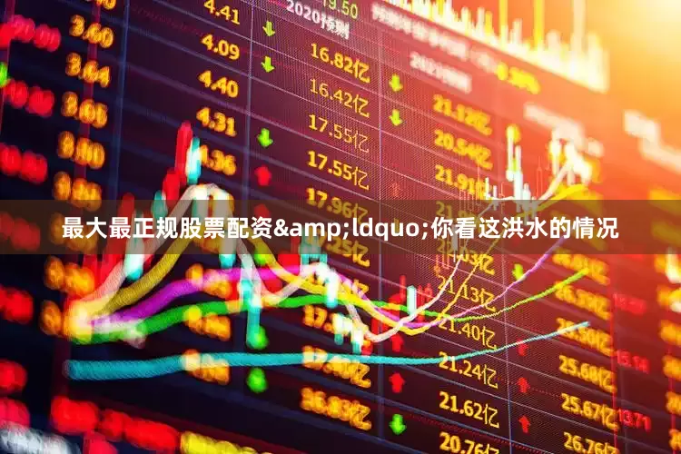 最大最正规股票配资&ldquo;你看这洪水的情况