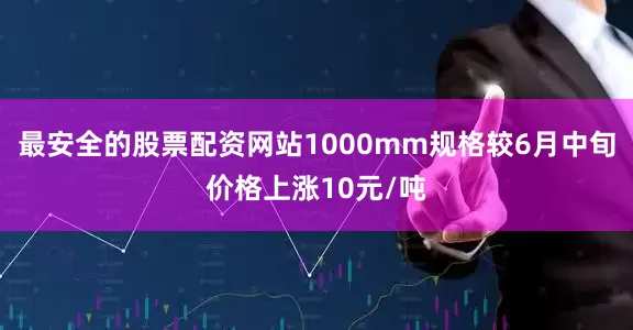 最安全的股票配资网站1000mm规格较6月中旬价格上涨10元/吨