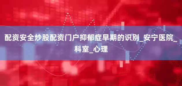 配资安全炒股配资门户抑郁症早期的识别_安宁医院_科室_心理