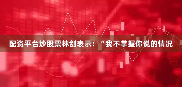 配资平台炒股票林剑表示：“我不掌握你说的情况