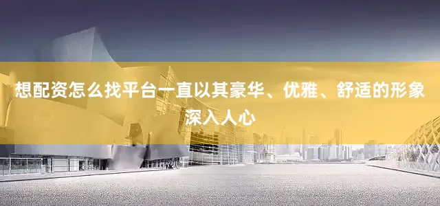 想配资怎么找平台一直以其豪华、优雅、舒适的形象深入人心
