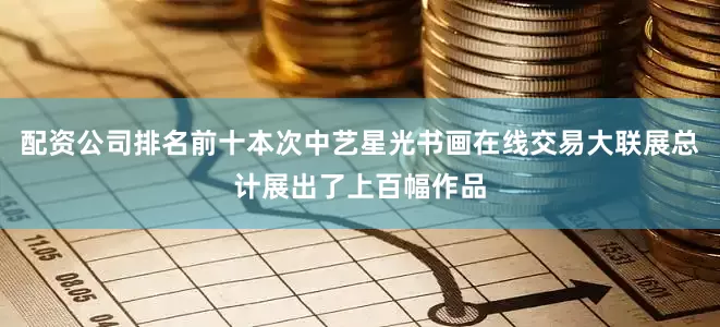配资公司排名前十本次中艺星光书画在线交易大联展总计展出了上百幅作品
