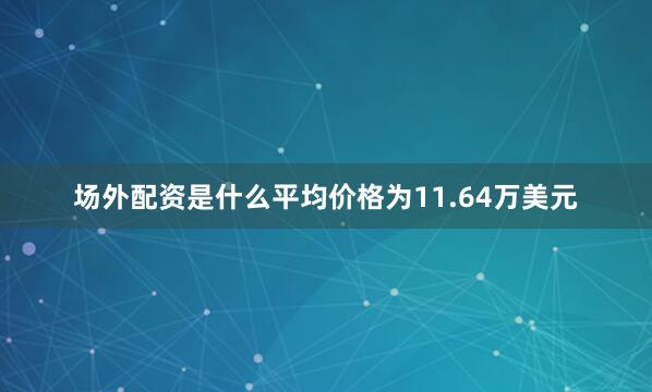 场外配资是什么平均价格为11.64万美元