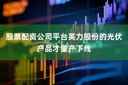股票配资公司平台英力股份的光伏产品才量产下线